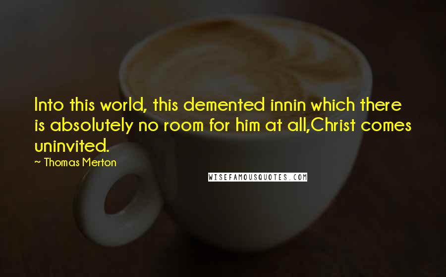 Thomas Merton Quotes: Into this world, this demented innin which there is absolutely no room for him at all,Christ comes uninvited.