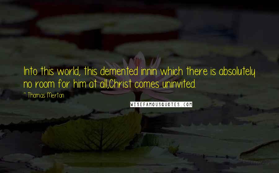 Thomas Merton Quotes: Into this world, this demented innin which there is absolutely no room for him at all,Christ comes uninvited.