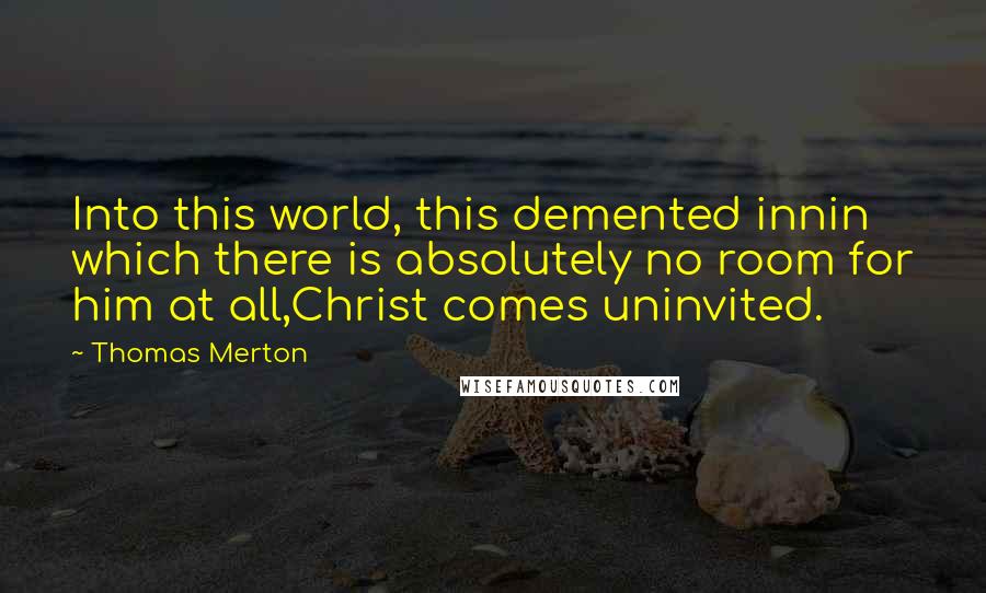 Thomas Merton Quotes: Into this world, this demented innin which there is absolutely no room for him at all,Christ comes uninvited.