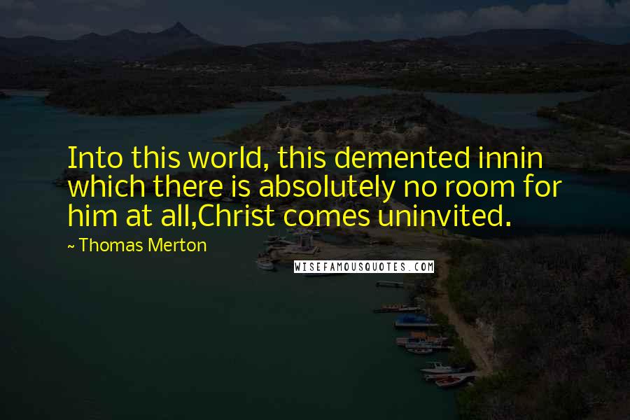 Thomas Merton Quotes: Into this world, this demented innin which there is absolutely no room for him at all,Christ comes uninvited.