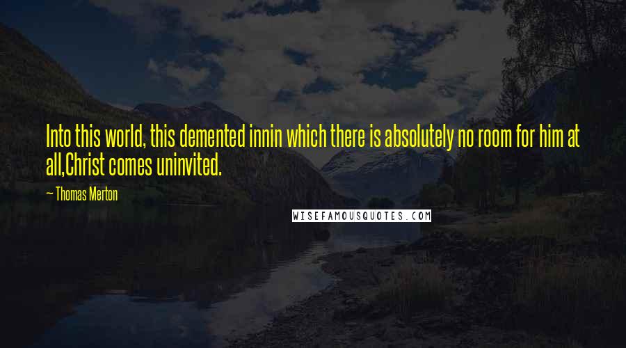 Thomas Merton Quotes: Into this world, this demented innin which there is absolutely no room for him at all,Christ comes uninvited.