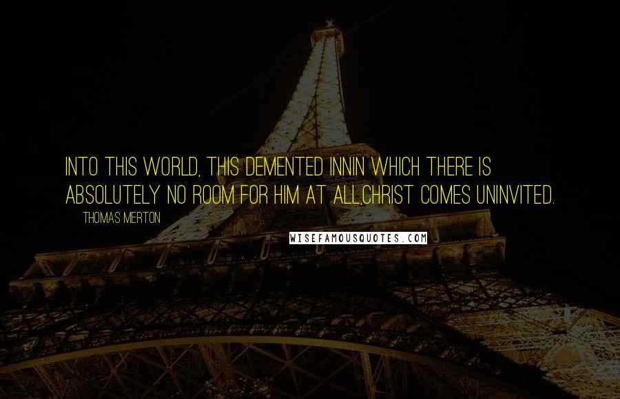 Thomas Merton Quotes: Into this world, this demented innin which there is absolutely no room for him at all,Christ comes uninvited.