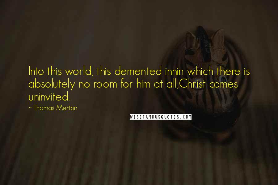 Thomas Merton Quotes: Into this world, this demented innin which there is absolutely no room for him at all,Christ comes uninvited.