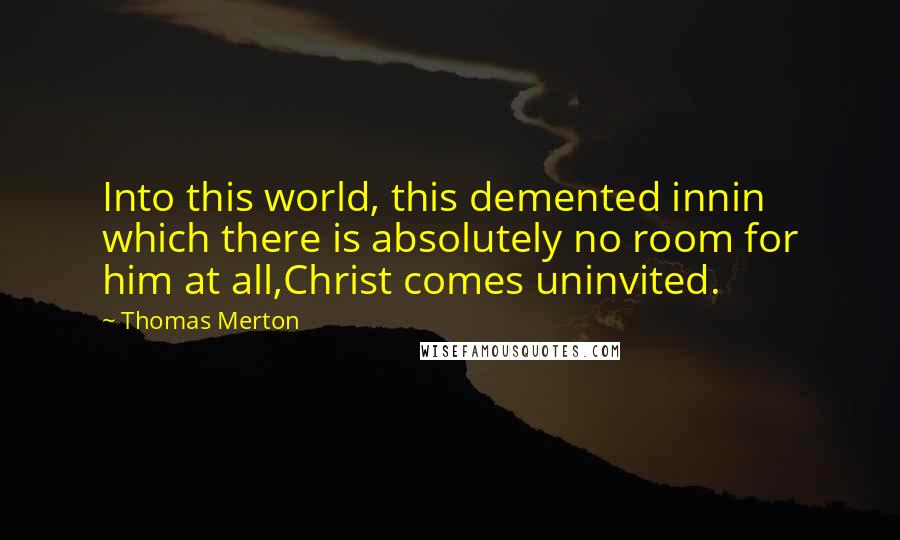 Thomas Merton Quotes: Into this world, this demented innin which there is absolutely no room for him at all,Christ comes uninvited.