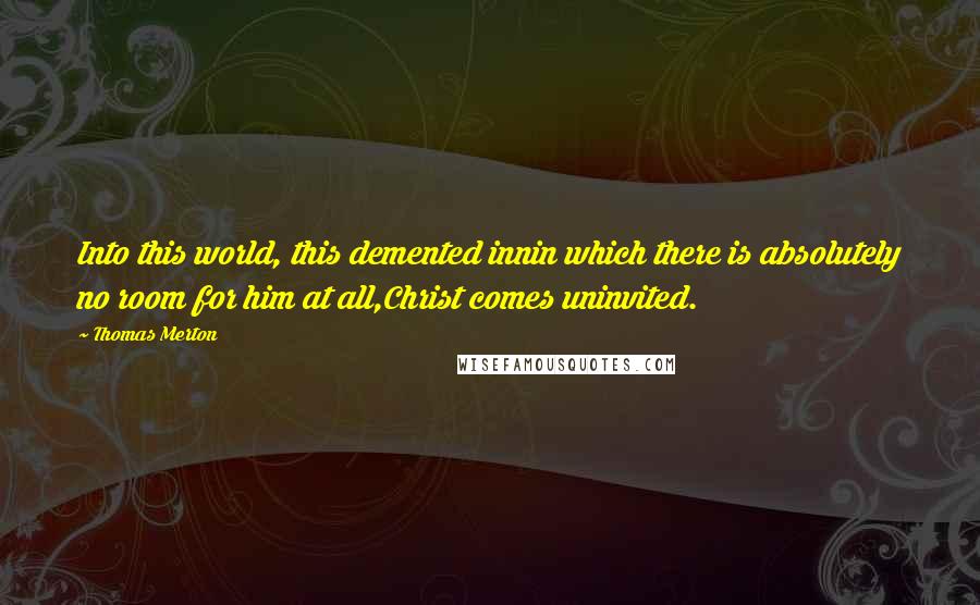 Thomas Merton Quotes: Into this world, this demented innin which there is absolutely no room for him at all,Christ comes uninvited.