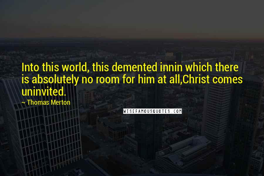 Thomas Merton Quotes: Into this world, this demented innin which there is absolutely no room for him at all,Christ comes uninvited.