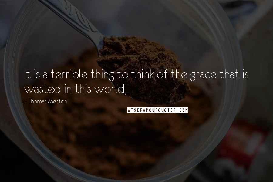 Thomas Merton Quotes: It is a terrible thing to think of the grace that is wasted in this world,