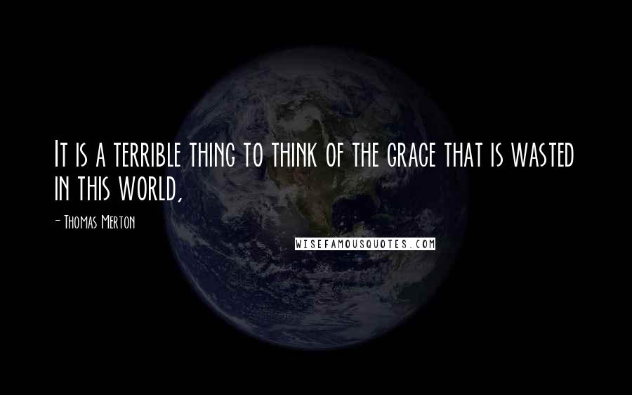 Thomas Merton Quotes: It is a terrible thing to think of the grace that is wasted in this world,