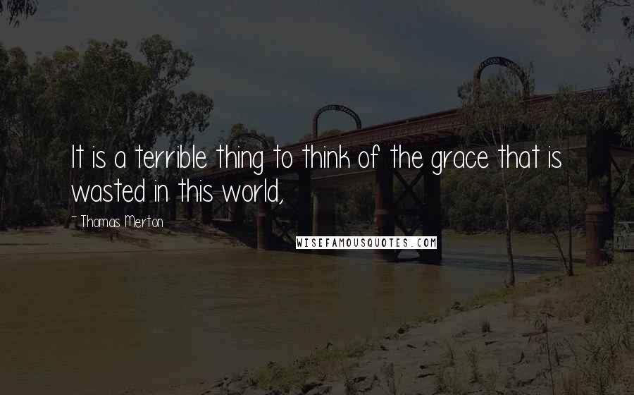 Thomas Merton Quotes: It is a terrible thing to think of the grace that is wasted in this world,