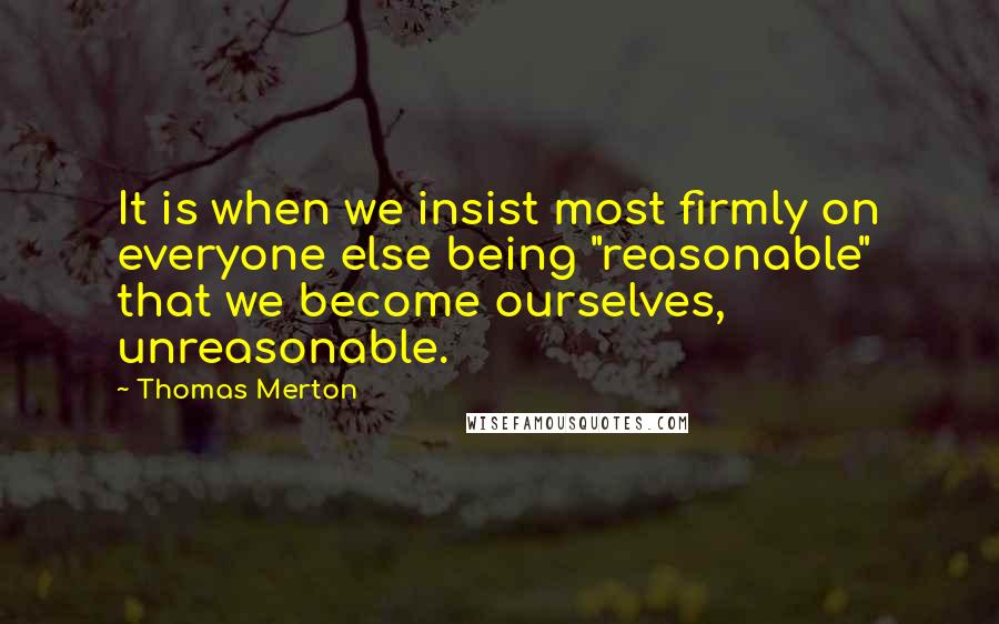 Thomas Merton Quotes: It is when we insist most firmly on everyone else being "reasonable" that we become ourselves, unreasonable.