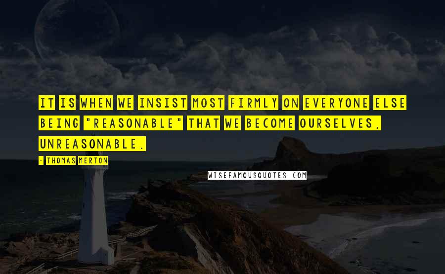 Thomas Merton Quotes: It is when we insist most firmly on everyone else being "reasonable" that we become ourselves, unreasonable.