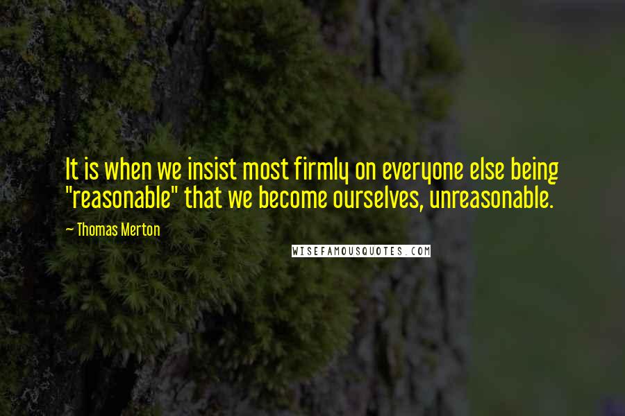 Thomas Merton Quotes: It is when we insist most firmly on everyone else being "reasonable" that we become ourselves, unreasonable.