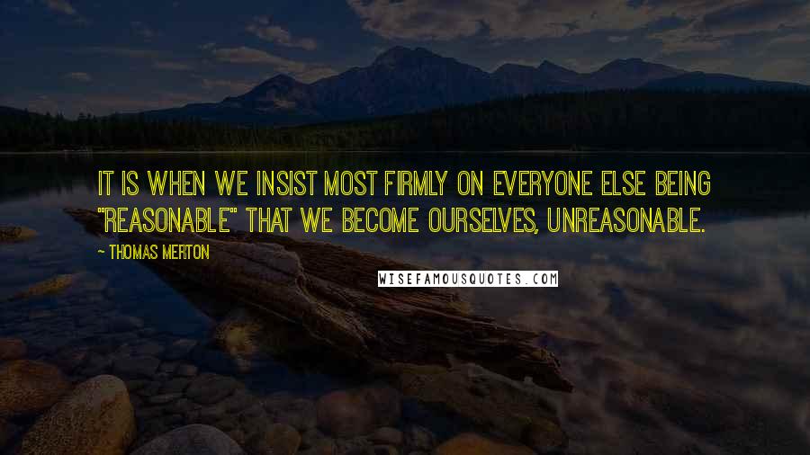 Thomas Merton Quotes: It is when we insist most firmly on everyone else being "reasonable" that we become ourselves, unreasonable.