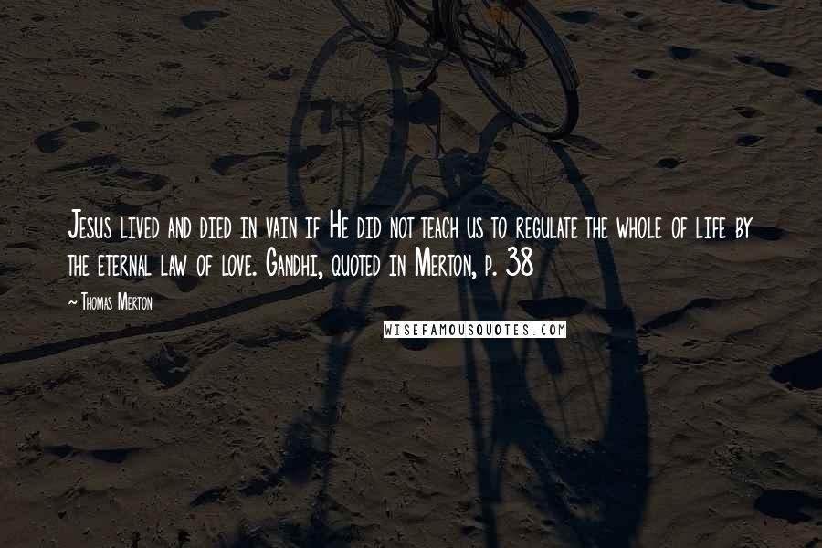 Thomas Merton Quotes: Jesus lived and died in vain if He did not teach us to regulate the whole of life by the eternal law of love. Gandhi, quoted in Merton, p. 38