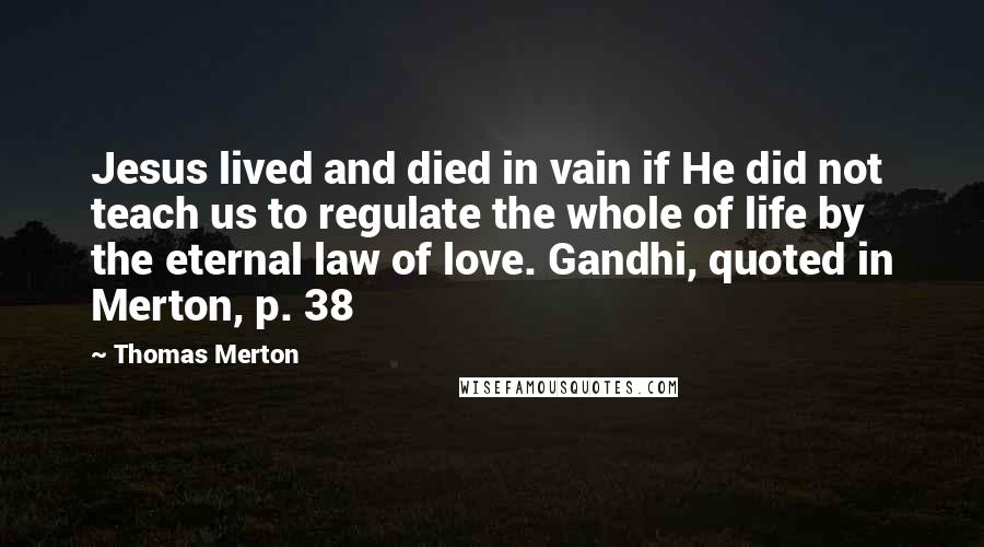 Thomas Merton Quotes: Jesus lived and died in vain if He did not teach us to regulate the whole of life by the eternal law of love. Gandhi, quoted in Merton, p. 38