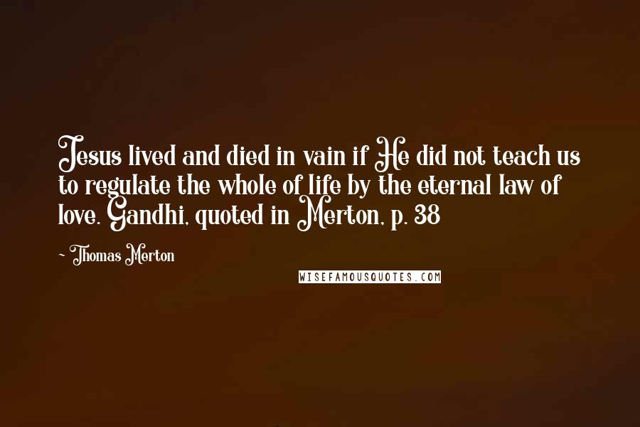 Thomas Merton Quotes: Jesus lived and died in vain if He did not teach us to regulate the whole of life by the eternal law of love. Gandhi, quoted in Merton, p. 38