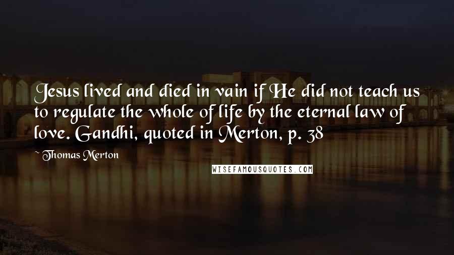 Thomas Merton Quotes: Jesus lived and died in vain if He did not teach us to regulate the whole of life by the eternal law of love. Gandhi, quoted in Merton, p. 38