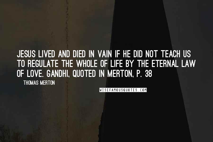 Thomas Merton Quotes: Jesus lived and died in vain if He did not teach us to regulate the whole of life by the eternal law of love. Gandhi, quoted in Merton, p. 38