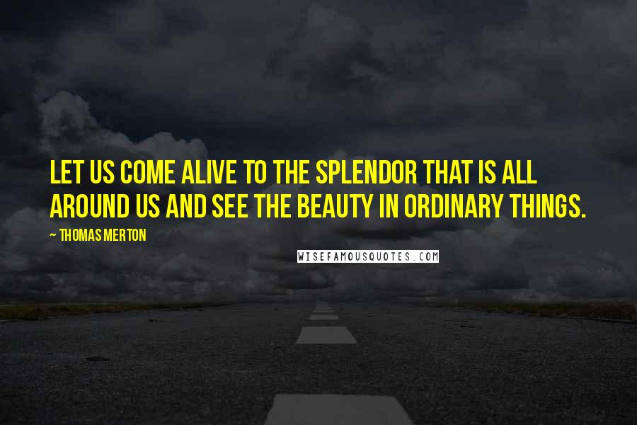Thomas Merton Quotes: Let us come alive to the splendor that is all around us and see the beauty in ordinary things.