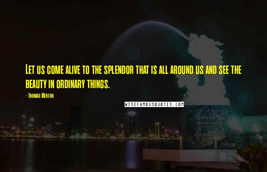 Thomas Merton Quotes: Let us come alive to the splendor that is all around us and see the beauty in ordinary things.