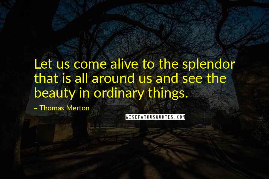 Thomas Merton Quotes: Let us come alive to the splendor that is all around us and see the beauty in ordinary things.