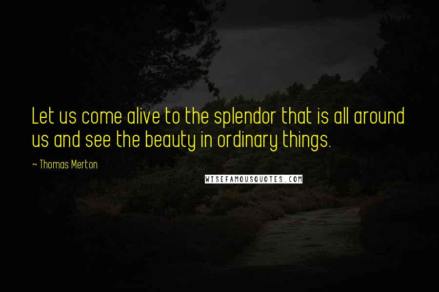 Thomas Merton Quotes: Let us come alive to the splendor that is all around us and see the beauty in ordinary things.