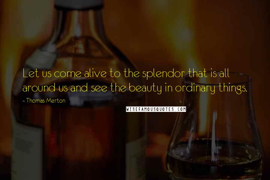 Thomas Merton Quotes: Let us come alive to the splendor that is all around us and see the beauty in ordinary things.