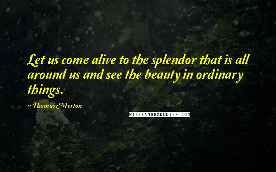 Thomas Merton Quotes: Let us come alive to the splendor that is all around us and see the beauty in ordinary things.