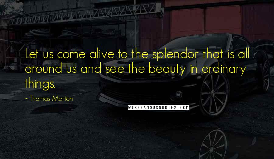 Thomas Merton Quotes: Let us come alive to the splendor that is all around us and see the beauty in ordinary things.