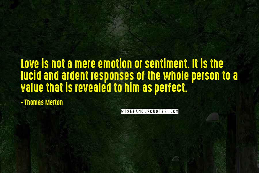 Thomas Merton Quotes: Love is not a mere emotion or sentiment. It is the lucid and ardent responses of the whole person to a value that is revealed to him as perfect.