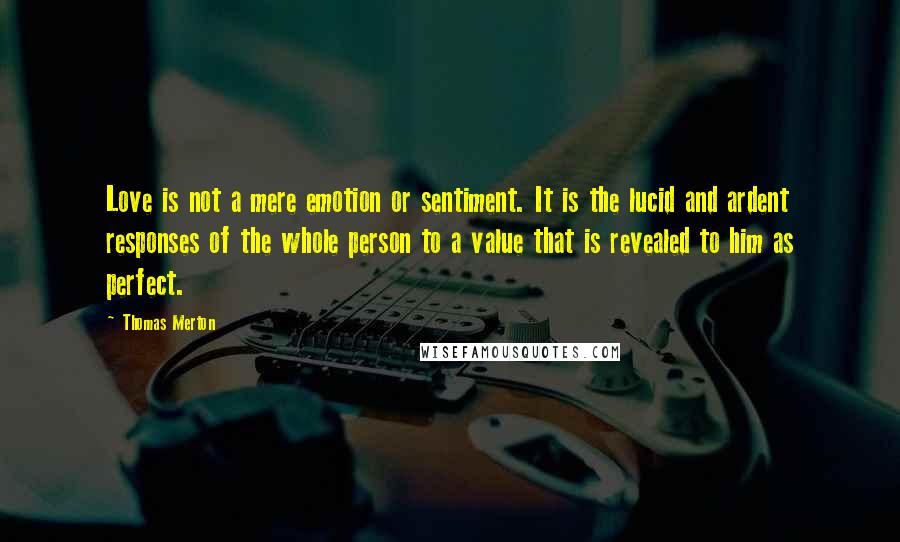 Thomas Merton Quotes: Love is not a mere emotion or sentiment. It is the lucid and ardent responses of the whole person to a value that is revealed to him as perfect.