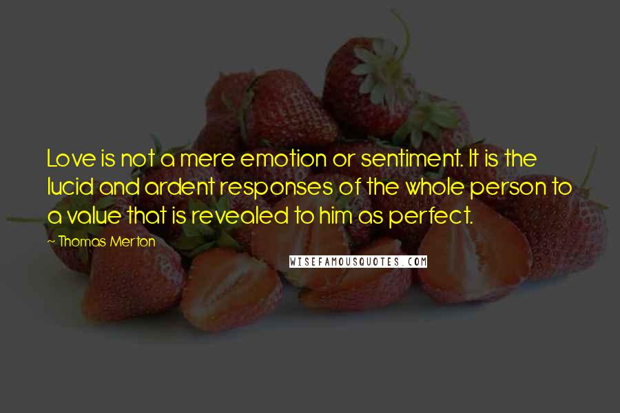 Thomas Merton Quotes: Love is not a mere emotion or sentiment. It is the lucid and ardent responses of the whole person to a value that is revealed to him as perfect.