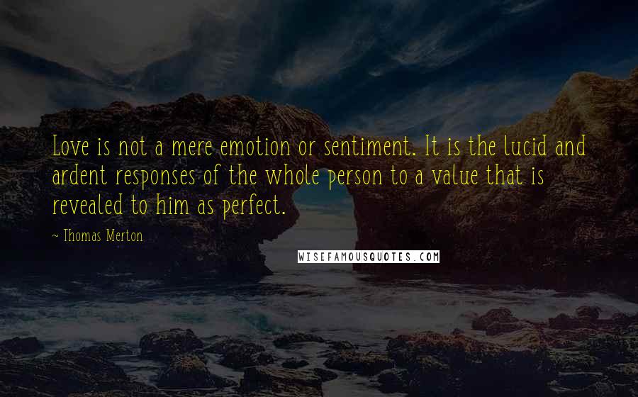 Thomas Merton Quotes: Love is not a mere emotion or sentiment. It is the lucid and ardent responses of the whole person to a value that is revealed to him as perfect.