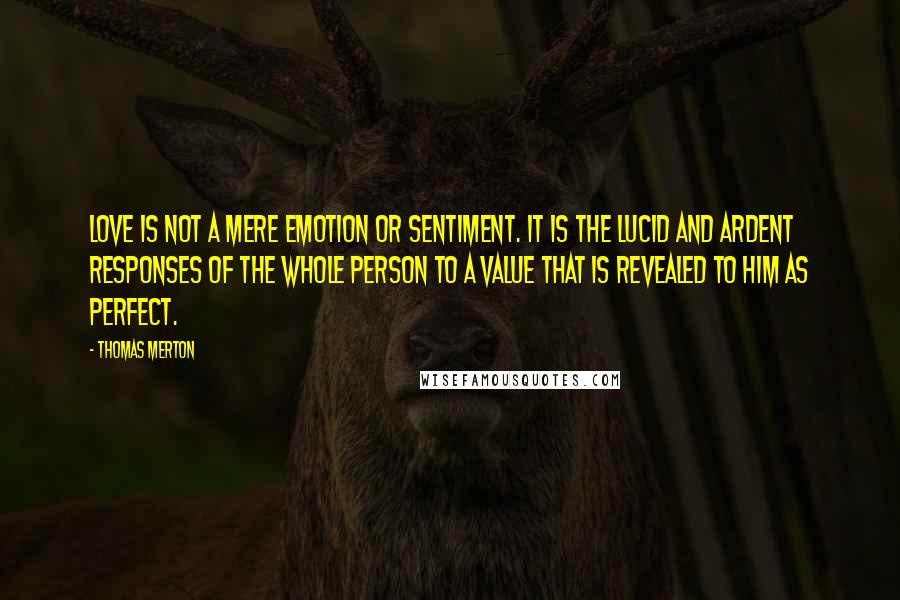 Thomas Merton Quotes: Love is not a mere emotion or sentiment. It is the lucid and ardent responses of the whole person to a value that is revealed to him as perfect.
