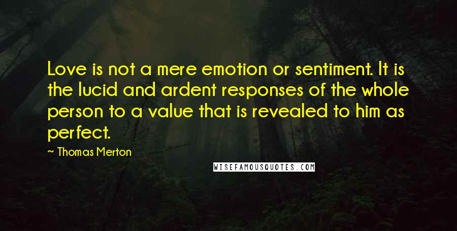 Thomas Merton Quotes: Love is not a mere emotion or sentiment. It is the lucid and ardent responses of the whole person to a value that is revealed to him as perfect.