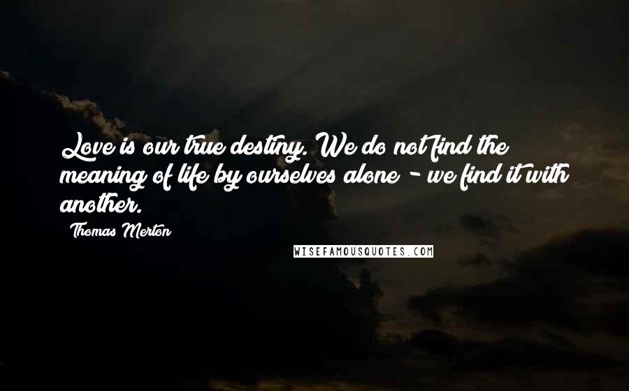 Thomas Merton Quotes: Love is our true destiny. We do not find the meaning of life by ourselves alone - we find it with another.