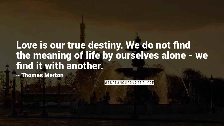 Thomas Merton Quotes: Love is our true destiny. We do not find the meaning of life by ourselves alone - we find it with another.