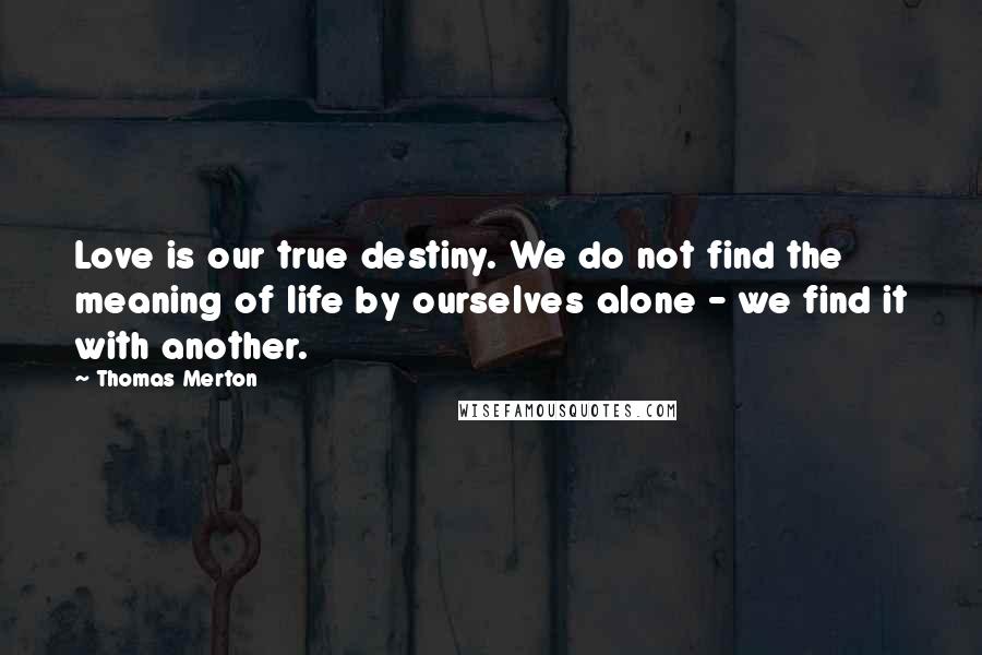 Thomas Merton Quotes: Love is our true destiny. We do not find the meaning of life by ourselves alone - we find it with another.