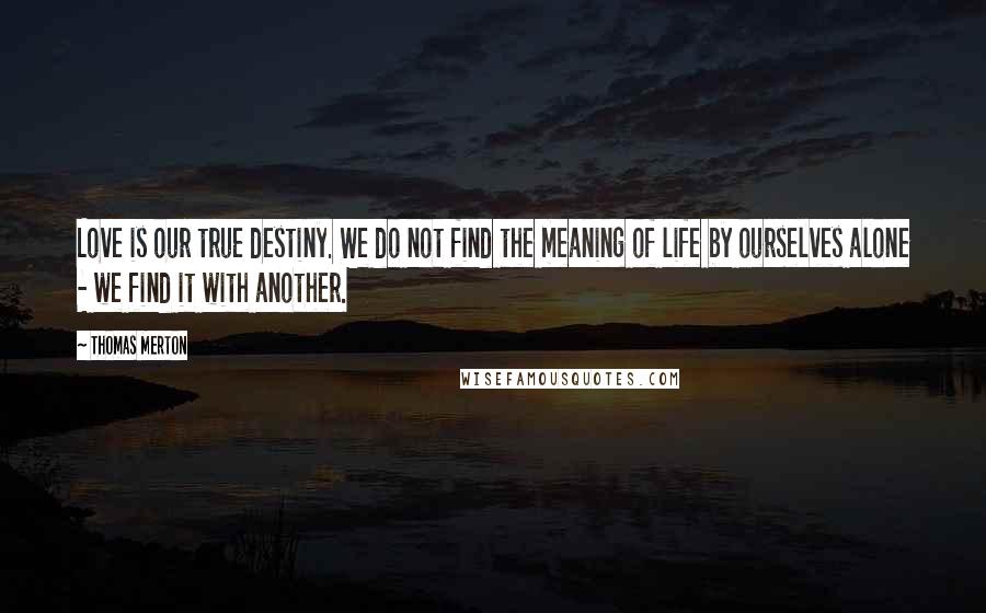 Thomas Merton Quotes: Love is our true destiny. We do not find the meaning of life by ourselves alone - we find it with another.