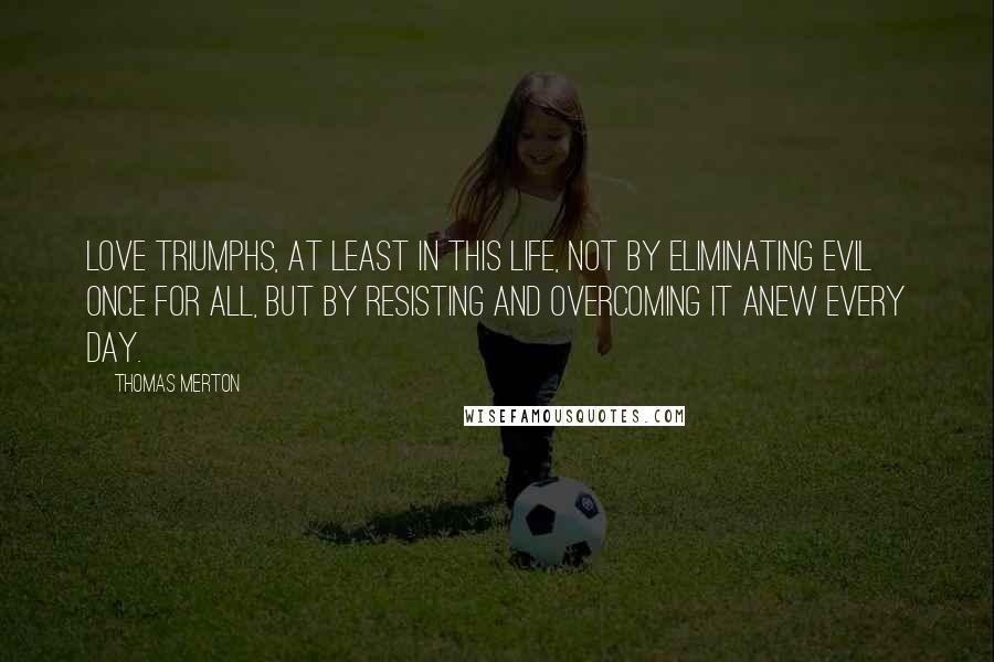 Thomas Merton Quotes: Love triumphs, at least in this life, not by eliminating evil once for all, but by resisting and overcoming it anew every day.