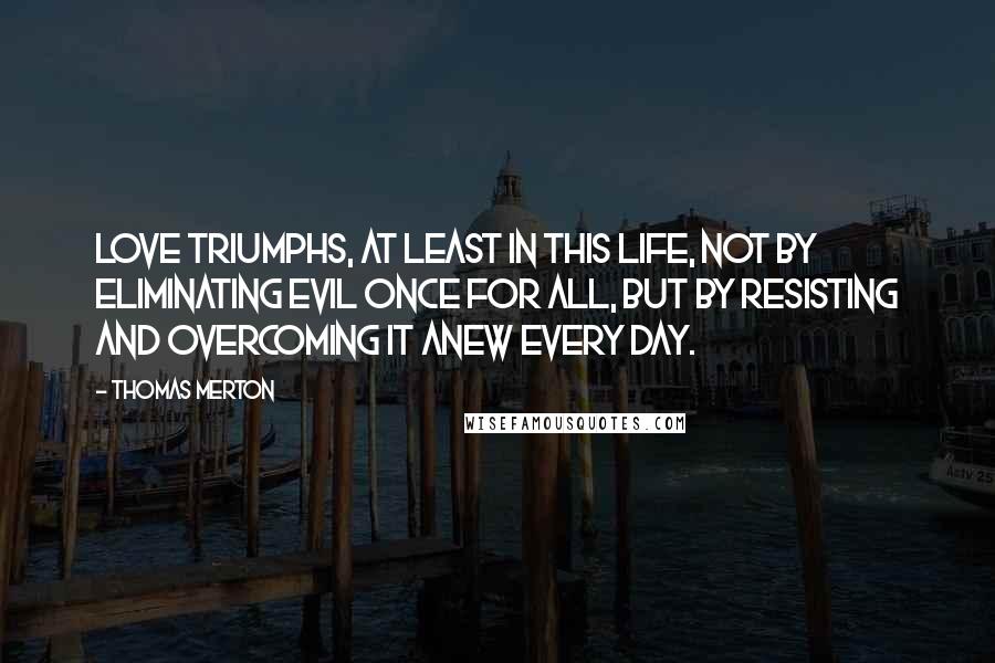 Thomas Merton Quotes: Love triumphs, at least in this life, not by eliminating evil once for all, but by resisting and overcoming it anew every day.