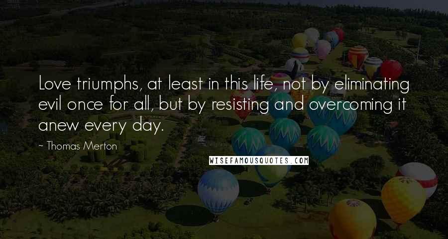 Thomas Merton Quotes: Love triumphs, at least in this life, not by eliminating evil once for all, but by resisting and overcoming it anew every day.