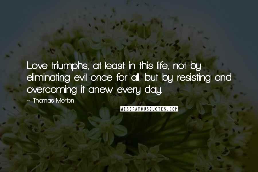 Thomas Merton Quotes: Love triumphs, at least in this life, not by eliminating evil once for all, but by resisting and overcoming it anew every day.