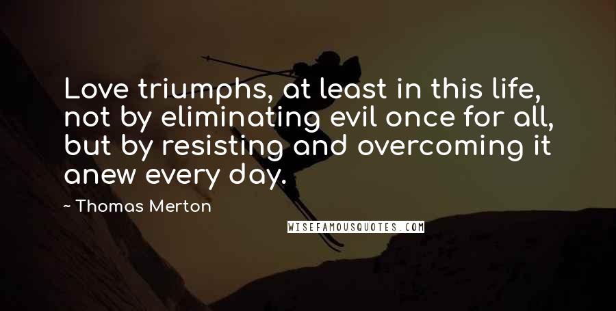 Thomas Merton Quotes: Love triumphs, at least in this life, not by eliminating evil once for all, but by resisting and overcoming it anew every day.