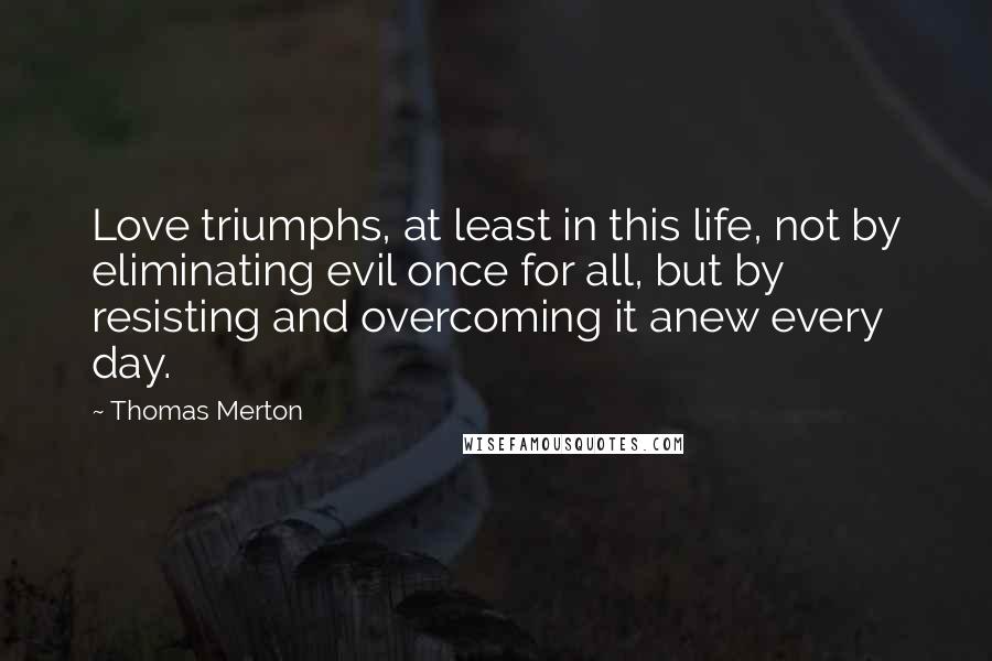 Thomas Merton Quotes: Love triumphs, at least in this life, not by eliminating evil once for all, but by resisting and overcoming it anew every day.