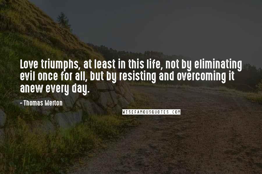 Thomas Merton Quotes: Love triumphs, at least in this life, not by eliminating evil once for all, but by resisting and overcoming it anew every day.