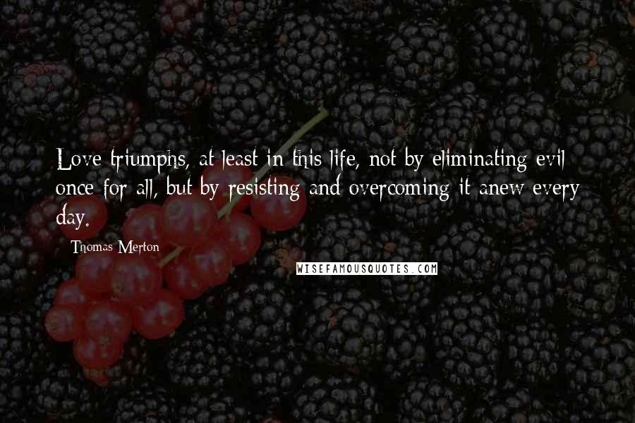 Thomas Merton Quotes: Love triumphs, at least in this life, not by eliminating evil once for all, but by resisting and overcoming it anew every day.