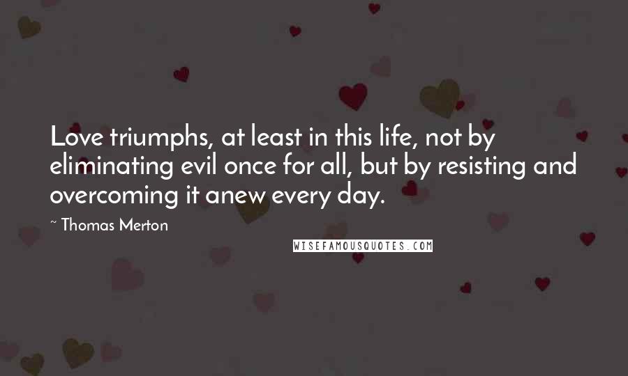 Thomas Merton Quotes: Love triumphs, at least in this life, not by eliminating evil once for all, but by resisting and overcoming it anew every day.