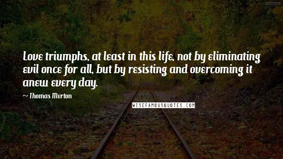 Thomas Merton Quotes: Love triumphs, at least in this life, not by eliminating evil once for all, but by resisting and overcoming it anew every day.