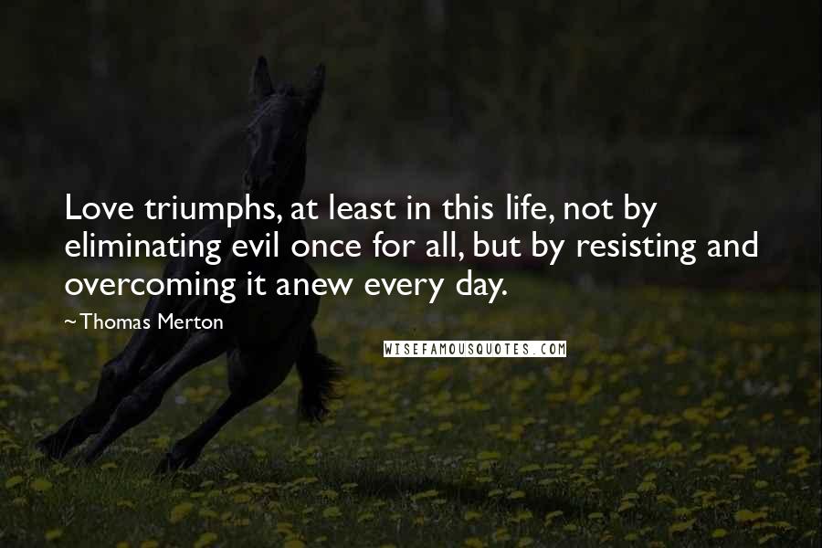 Thomas Merton Quotes: Love triumphs, at least in this life, not by eliminating evil once for all, but by resisting and overcoming it anew every day.